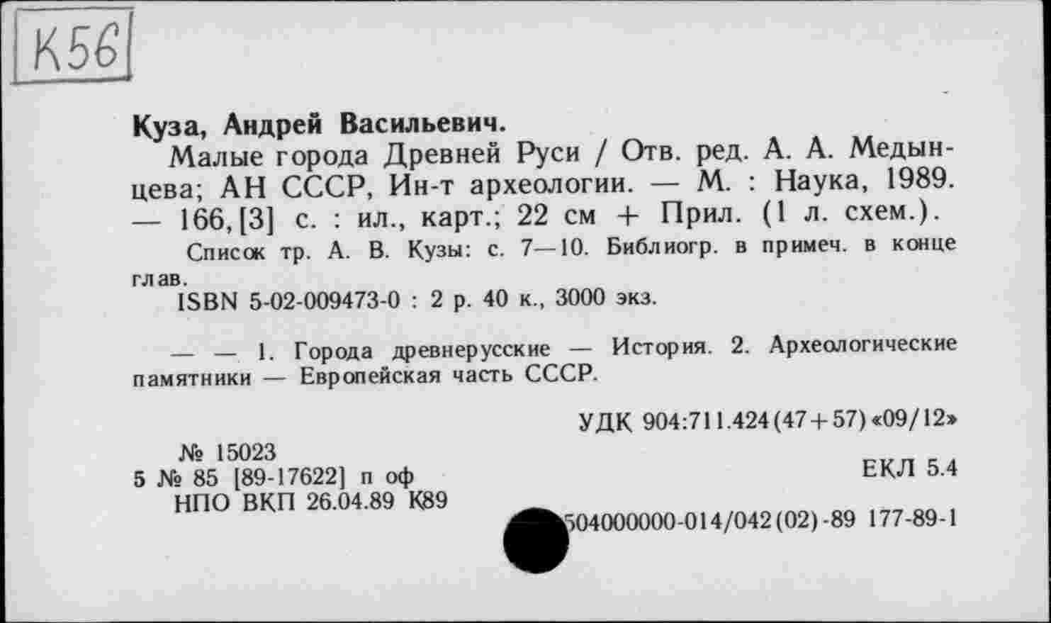 ﻿К 56
Куза, Андрей Васильевич.
Малые города Древней Руси / Отв. ред. А. А. Медынцева; АН СССР, Ин-т археологии. — М. : Наука, 1989. — 166, [3] с. : ил., карт.; 22 см + Прил. (1 л. схем.).
Список тр. А. В. Кузы: с. 7—10. Библиогр. в примем, в конце глав.
ISBN 5-02-009473-0 : 2 р. 40 к., 3000 экз.
— — 1. Города древнерусские — История. 2. Археологические памятники — Европейская часть СССР.
УДК 904:711.424 (47-1-57) «09/12»
№ 15023
5 № 85 [89-17622] п оф НПО ВКП 26.04.89 К89
ЕКЛ 5.4
604000000-014/042 (02)-89 177-89-1